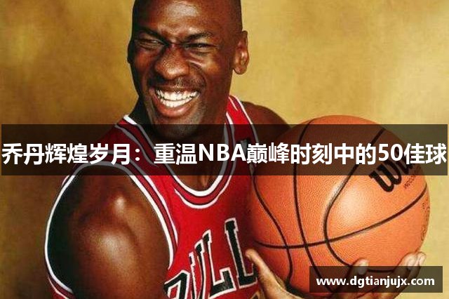 乔丹辉煌岁月：重温NBA巅峰时刻中的50佳球
