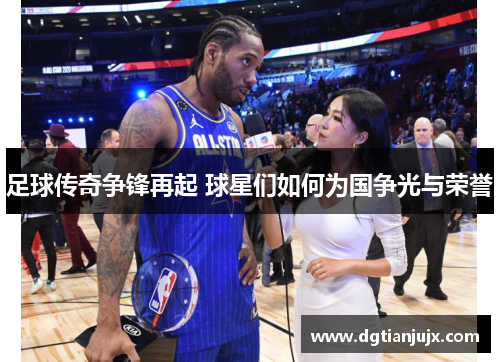 足球传奇争锋再起 球星们如何为国争光与荣誉