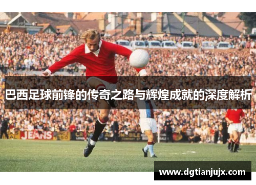 巴西足球前锋的传奇之路与辉煌成就的深度解析