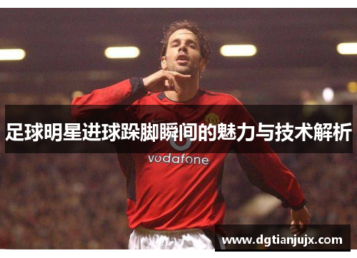 足球明星进球跺脚瞬间的魅力与技术解析