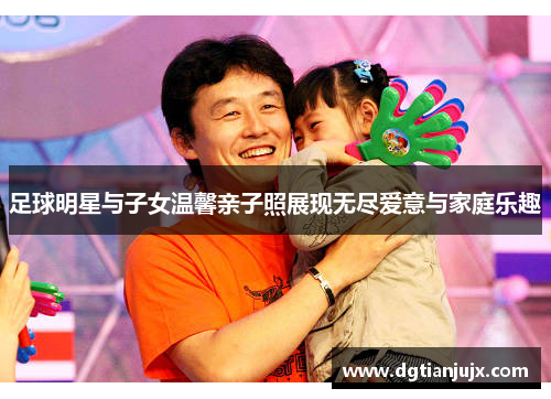 足球明星与子女温馨亲子照展现无尽爱意与家庭乐趣