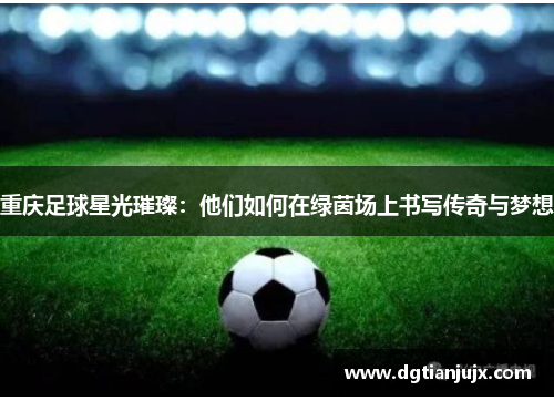 重庆足球星光璀璨：他们如何在绿茵场上书写传奇与梦想