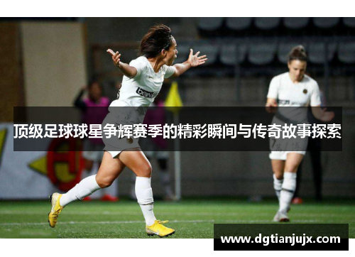 顶级足球球星争辉赛季的精彩瞬间与传奇故事探索