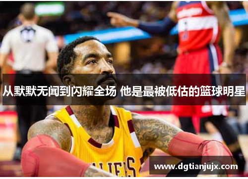从默默无闻到闪耀全场 他是最被低估的篮球明星
