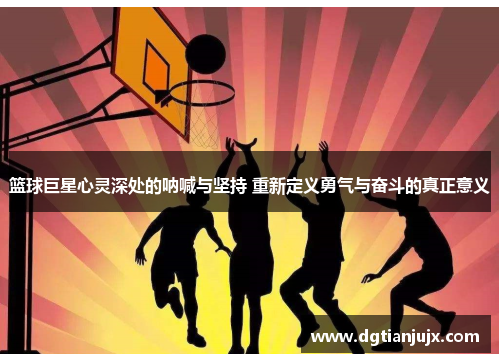 篮球巨星心灵深处的呐喊与坚持 重新定义勇气与奋斗的真正意义
