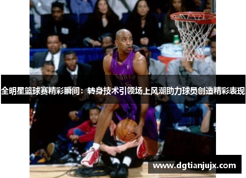 全明星篮球赛精彩瞬间：转身技术引领场上风潮助力球员创造精彩表现