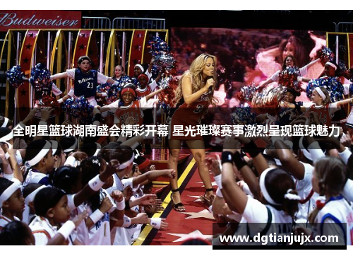 全明星篮球湖南盛会精彩开幕 星光璀璨赛事激烈呈现篮球魅力